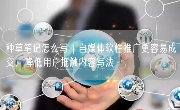 种草笔记怎么写｜自媒体软性推广更容易成交，降低用户抵触内容写法