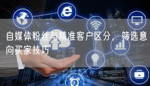 自媒体粉丝与精准客户区分，筛选意向买家技巧