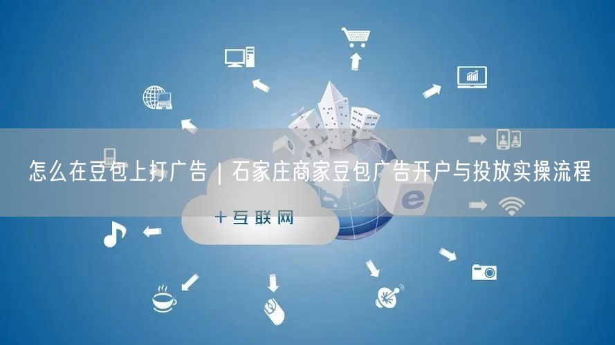 怎么在豆包上打广告｜石家庄商家豆包广告开户与投放实操流程