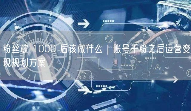 粉丝破 1000 后该做什么｜账号千粉之后运营变现规划方案