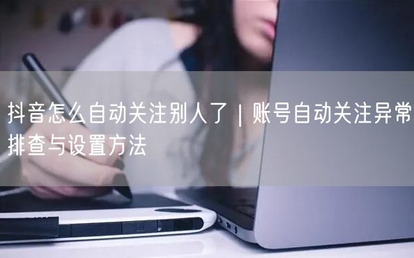 抖音怎么自动关注别人了|账号自动关注异常排查与设置方法