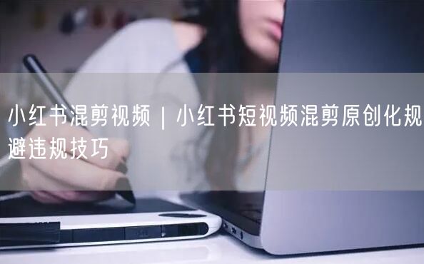 小红书混剪视频|小红书短视频混剪原创化规避违规技巧