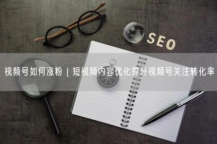 视频号如何涨粉|短视频内容优化提升视频号关注转化率