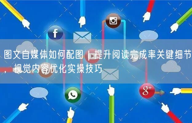图文自媒体如何配图｜提升阅读完成率关键细节，视觉内容优化实操技巧