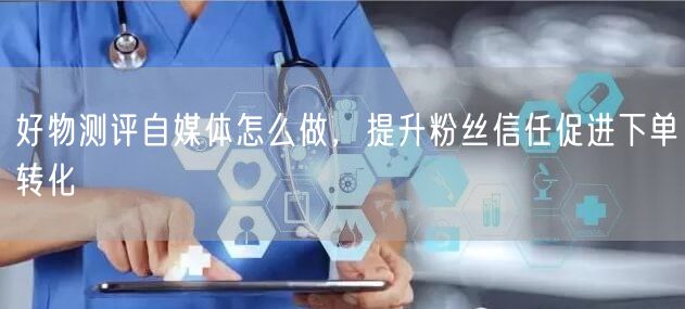 好物测评自媒体怎么做，提升粉丝信任促进下单转化