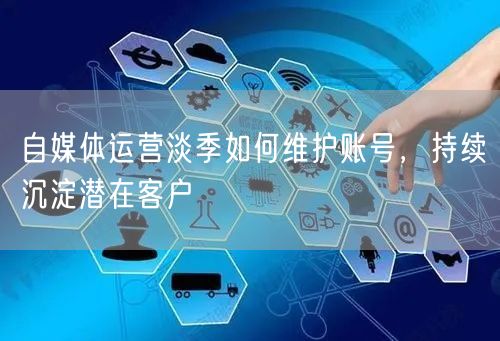 自媒体运营淡季如何维护账号，持续沉淀潜在客户