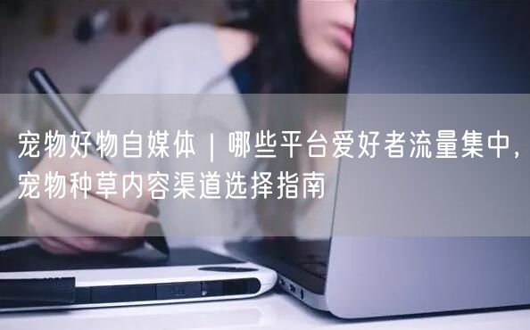 宠物好物自媒体｜哪些平台爱好者流量集中，宠物种草内容渠道选择指南