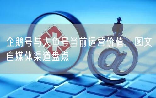 企鹅号与大鱼号当前运营价值,图文自媒体渠道盘点