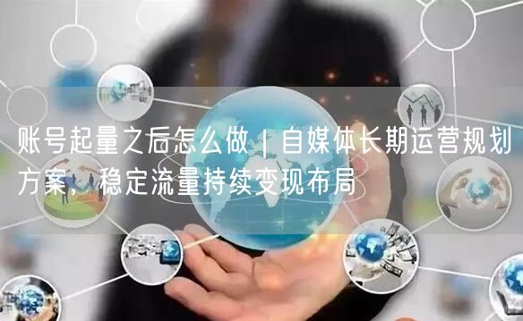 账号起量之后怎么做｜自媒体长期运营规划方案，稳定流量持续变现布局